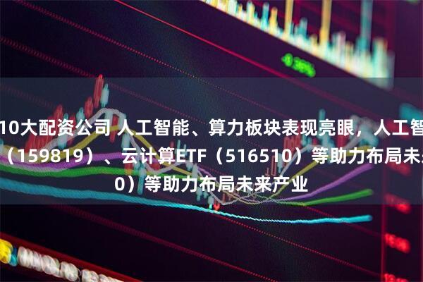 10大配资公司 人工智能、算力板块表现亮眼，人工智能ETF（159819）、云计算ETF（516510）等助力布局未来产业