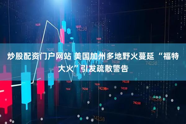 炒股配资门户网站 美国加州多地野火蔓延 “福特大火”引发疏散警告