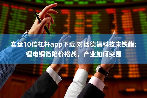 实盘10倍杠杆app下载 对话德福科技宋铁峰：锂电铜箔陷价格战，产业如何突围
