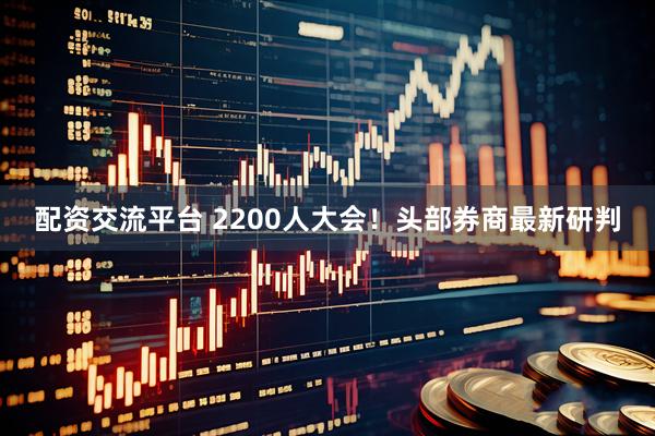 配资交流平台 2200人大会！头部券商最新研判
