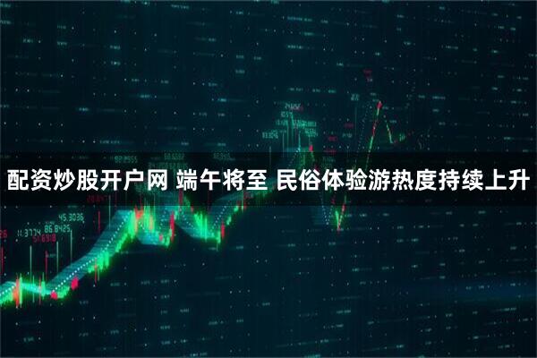 配资炒股开户网 端午将至 民俗体验游热度持续上升