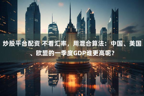 炒股平台配资 不看汇率，用混合算法：中国、美国、欧盟的一季度GDP谁更高呢？