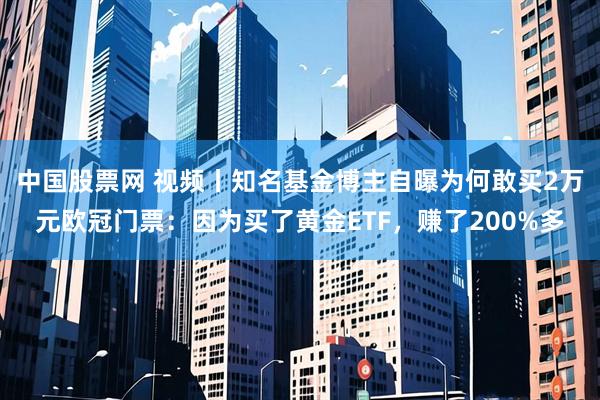 中国股票网 视频丨知名基金博主自曝为何敢买2万元欧冠门票：因为买了黄金ETF，赚了200%多