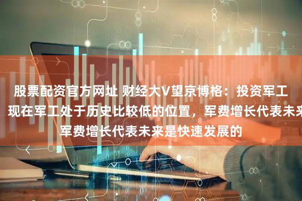 股票配资官方网址 财经大V望京博格：投资军工追涨很难起来，现在军工处于历史比较低的位置，军费增长代表未来是快速发展的