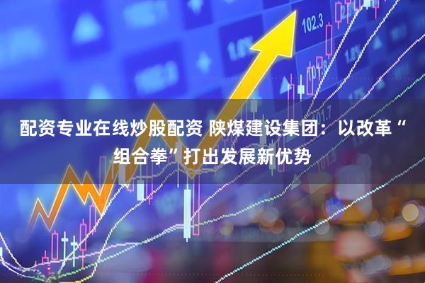 配资专业在线炒股配资 陕煤建设集团：以改革“组合拳”打出发展新优势