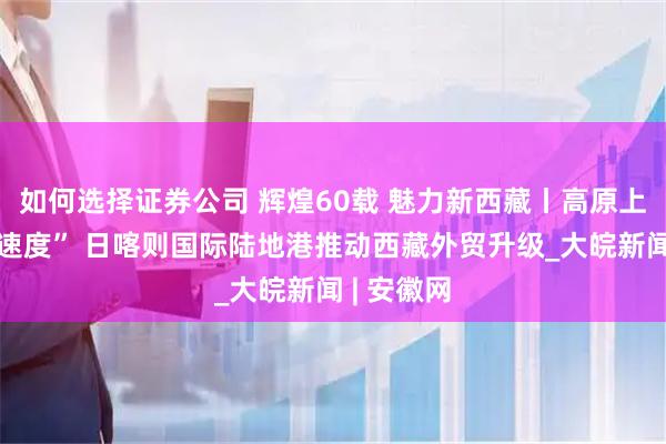 如何选择证券公司 辉煌60载 魅力新西藏丨高原上的“中国速度” 日喀则国际陆地港推动西藏外贸升级_大皖新闻 | 安徽网