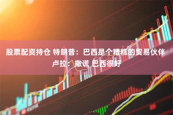 股票配资持仓 特朗普：巴西是个糟糕的贸易伙伴 卢拉：撒谎 巴西很好