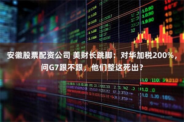 安徽股票配资公司 美财长跳脚：对华加税200%，问G7跟不跟，他们整这死出？