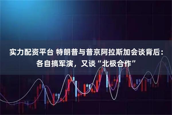 实力配资平台 特朗普与普京阿拉斯加会谈背后：各自搞军演，又谈“北极合作”