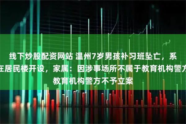 线下炒股配资网站 温州7岁男孩补习班坠亡，系退休教师在居民楼开设，家属：因涉事场所不属于教育机构警方不予立案