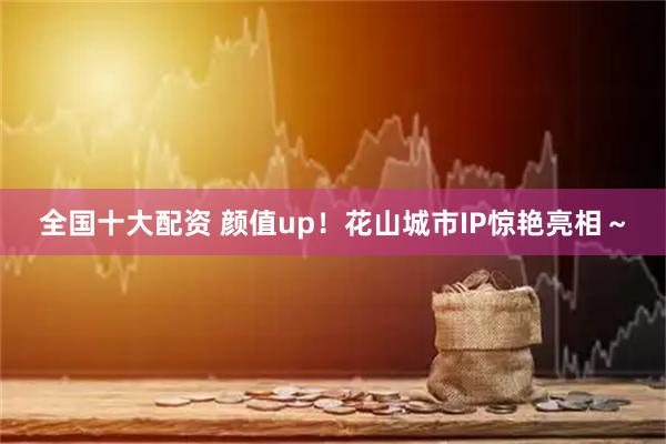 全国十大配资 颜值up！花山城市IP惊艳亮相～